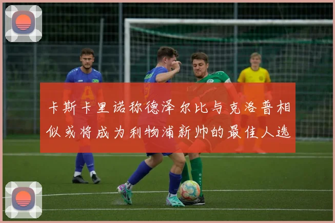 卡斯卡里诺称德泽尔比与克洛普相似或将成为利物浦新帅的最佳人选