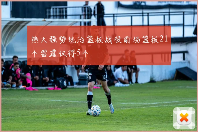 热火强势统治篮板战役前场篮板21个雷霆仅得5个