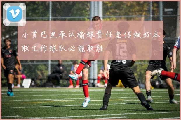 小贾巴里承认输球责任坚信做好本职工作球队必能取胜