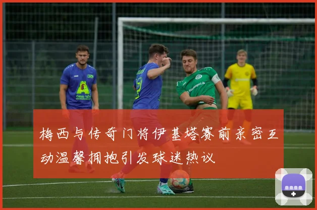 梅西与传奇门将伊基塔赛前亲密互动温馨拥抱引发球迷热议
