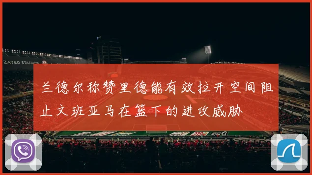 兰德尔称赞里德能有效拉开空间阻止文班亚马在篮下的进攻威胁