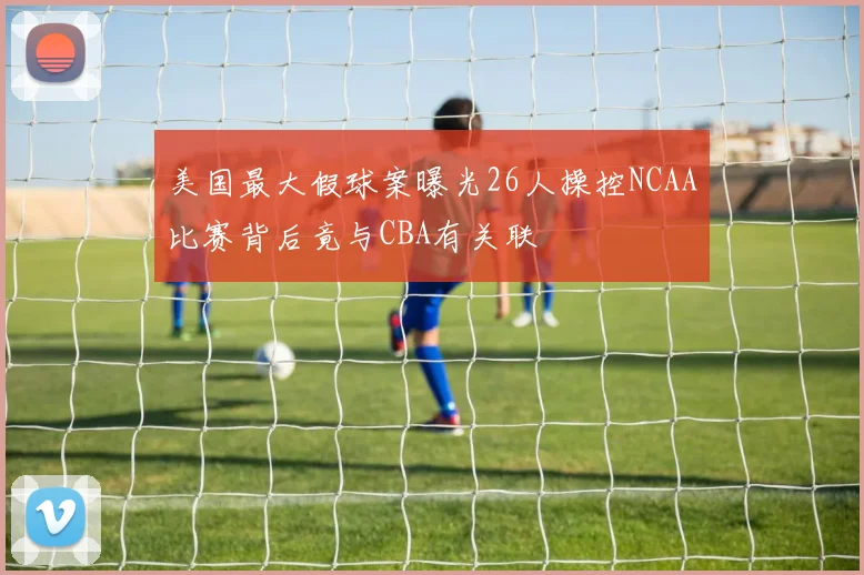 美国最大假球案曝光26人操控NCAA比赛背后竟与CBA有关联