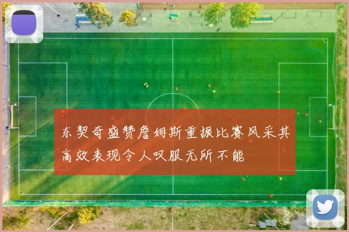 东契奇盛赞詹姆斯重振比赛风采其高效表现令人叹服无所不能