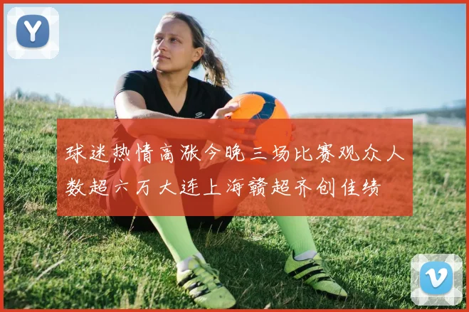 球迷热情高涨今晚三场比赛观众人数超六万大连上海赣超齐创佳绩