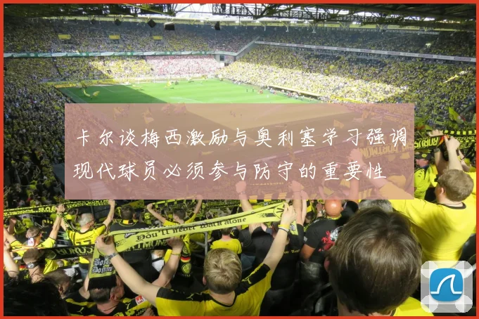 卡尔谈梅西激励与奥利塞学习强调现代球员必须参与防守的重要性