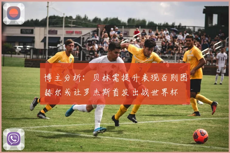 博主分析：贝林需提升表现否则图赫尔或让罗杰斯首发出战世界杯