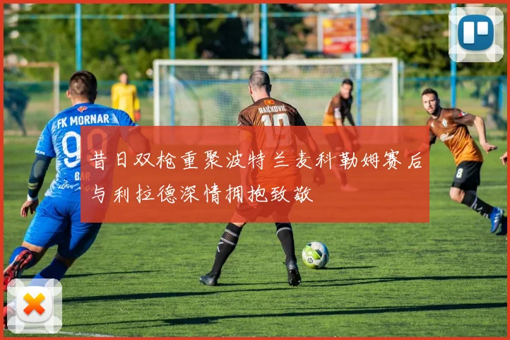 昔日双枪重聚波特兰麦科勒姆赛后与利拉德深情拥抱致敬