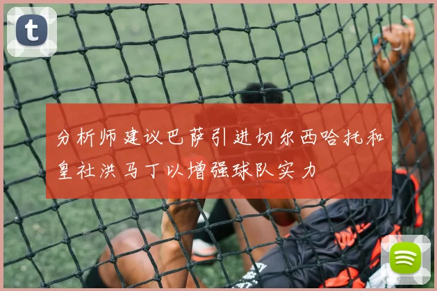 分析师建议巴萨引进切尔西哈托和皇社洪马丁以增强球队实力