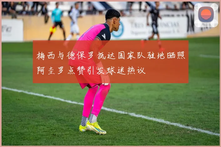 梅西与德保罗抵达国家队驻地晒照阿圭罗点赞引发球迷热议