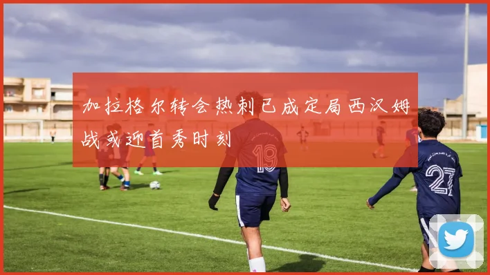 加拉格尔转会热刺已成定局西汉姆战或迎首秀时刻