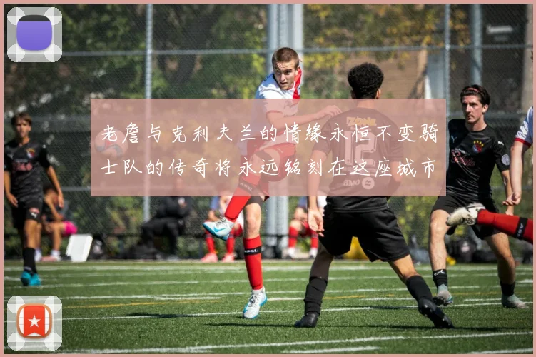 老詹与克利夫兰的情缘永恒不变骑士队的传奇将永远铭刻在这座城市